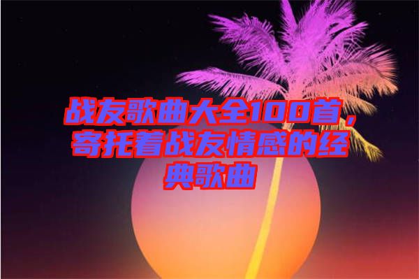 戰(zhàn)友歌曲大全100首，寄托著戰(zhàn)友情感的經(jīng)典歌曲