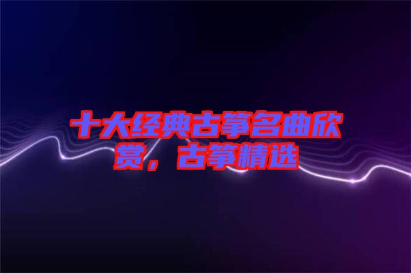 十大經(jīng)典古箏名曲欣賞，古箏精選