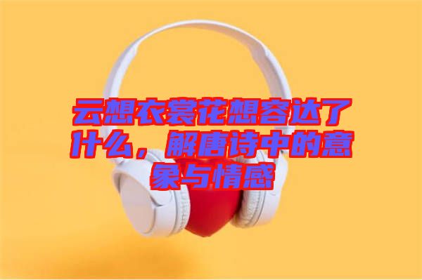 云想衣裳花想容達了什么，解唐詩中的意象與情感