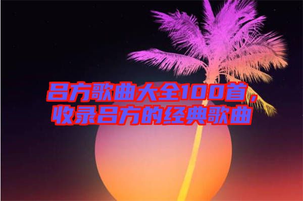 呂方歌曲大全100首，收錄呂方的經(jīng)典歌曲