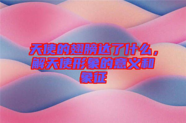 天使的翅膀達(dá)了什么，解天使形象的意義和象征