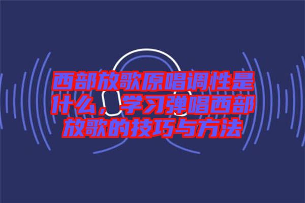 西部放歌原唱調性是什么，學習彈唱西部放歌的技巧與方法