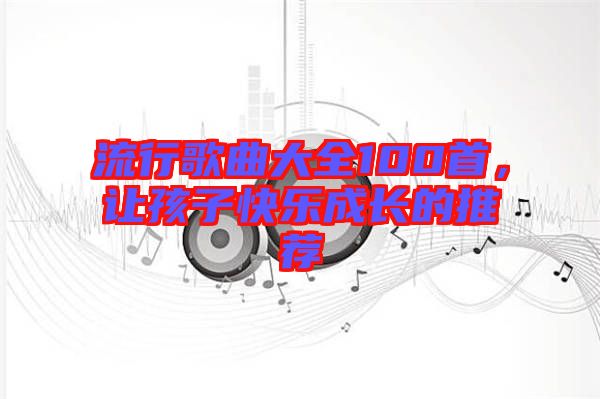 流行歌曲大全100首，讓孩子快樂成長(zhǎng)的推薦