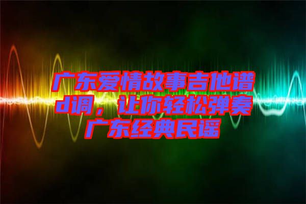 廣東愛情故事吉他譜d調(diào)，讓你輕松彈奏廣東經(jīng)典民謠