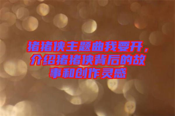 豬豬俠主題曲我要開，介紹豬豬俠背后的故事和創(chuàng)作靈感