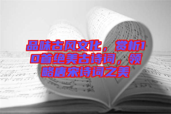 品味古風(fēng)文化，賞析10首絕美古詩詞，領(lǐng)略唐宋詩詞之美