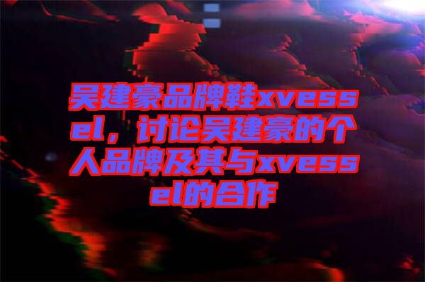 吳建豪品牌鞋xvessel，討論吳建豪的個人品牌及其與xvessel的合作