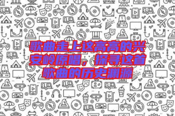 歌曲走上這高高的興安嶺原唱，探尋這首歌曲的歷史淵源