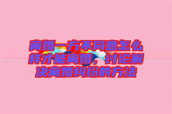 離婚一方不同意怎么樣才能離婚，討論解決離婚糾紛的方法