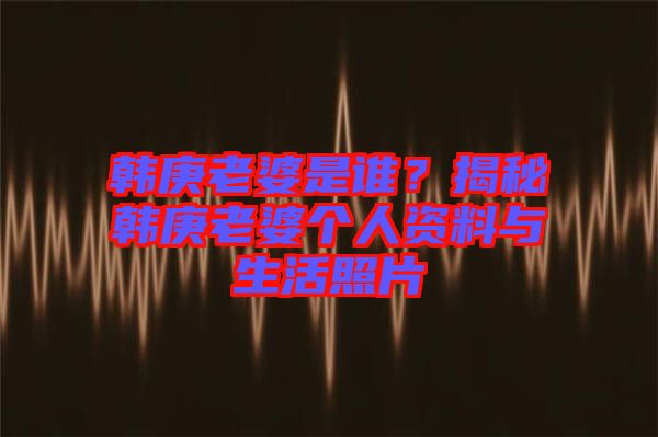 韓庚老婆是誰？揭秘韓庚老婆個(gè)人資料與生活照片