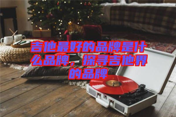 吉他最好的品牌是什么品牌，探尋吉他界的品牌