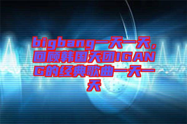 bigbang一天一天，回顧韓國(guó)天團(tuán)IGANG的經(jīng)典歌曲一天一天