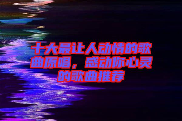 十大最讓人動(dòng)情的歌曲原唱，感動(dòng)你心靈的歌曲推薦