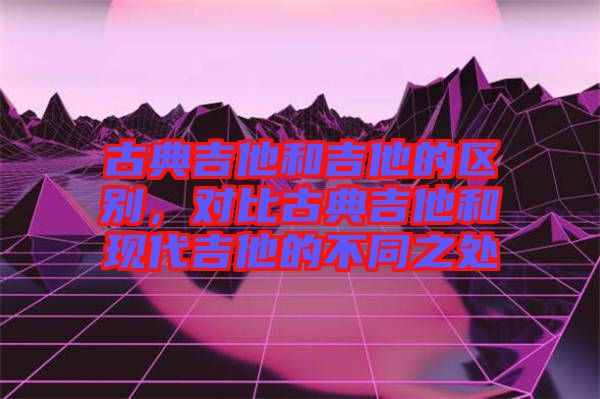 古典吉他和吉他的區(qū)別，對(duì)比古典吉他和現(xiàn)代吉他的不同之處