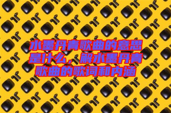 水墨丹青歌曲的意思是什么，解水墨丹青歌曲的歌詞和內(nèi)涵