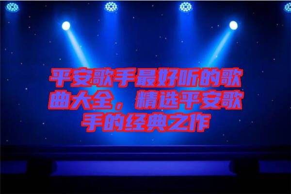 平安歌手最好聽的歌曲大全，精選平安歌手的經典之作