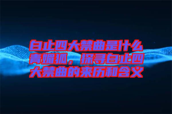 白止四大禁曲是什么青媚狐，探尋白止四大禁曲的來歷和含義