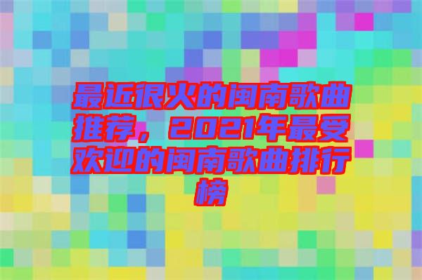 最近很火的閩南歌曲推薦，2021年最受歡迎的閩南歌曲排行榜