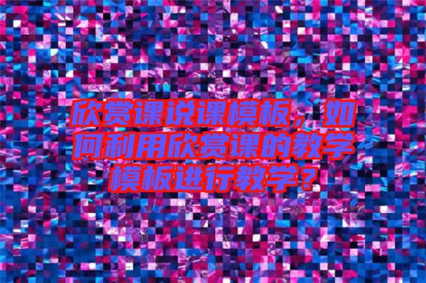 欣賞課說課模板，如何利用欣賞課的教學(xué)模板進(jìn)行教學(xué)？