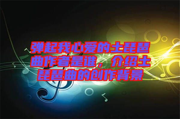 彈起我心愛的土琵琶曲作者是誰，介紹土琵琶曲的創(chuàng)作背景