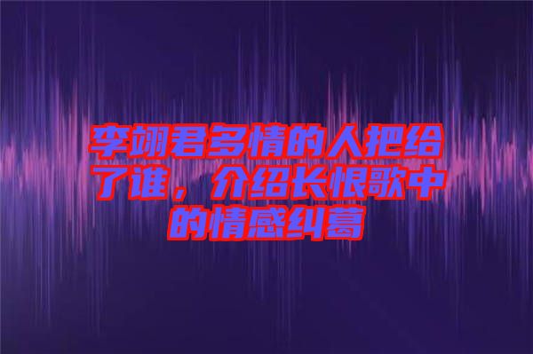 李翊君多情的人把給了誰，介紹長(zhǎng)恨歌中的情感糾葛