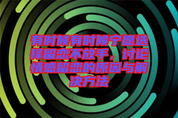 有時候有時候?qū)幵高x擇留戀不放手，討論情感留戀的原因與解決方法