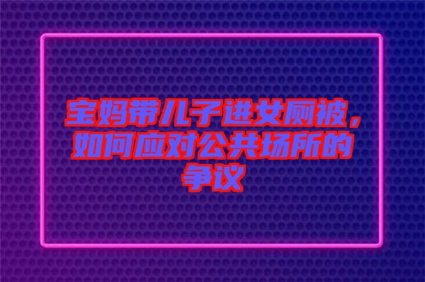 寶媽帶兒子進(jìn)女廁被，如何應(yīng)對公共場所的爭議