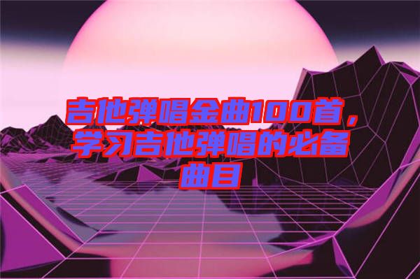 吉他彈唱金曲100首，學(xué)習(xí)吉他彈唱的必備曲目