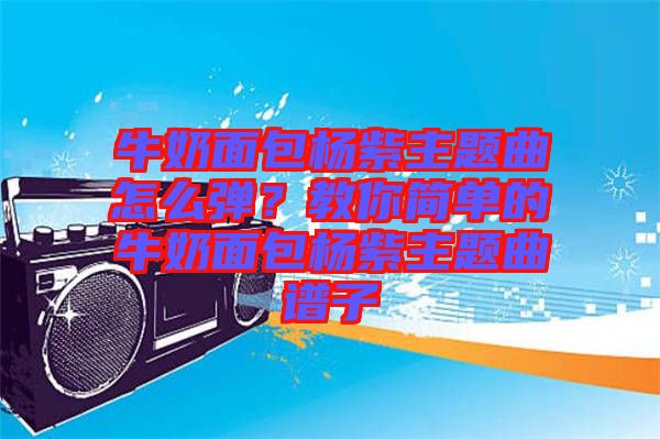 牛奶面包楊紫主題曲怎么彈？教你簡單的牛奶面包楊紫主題曲譜子