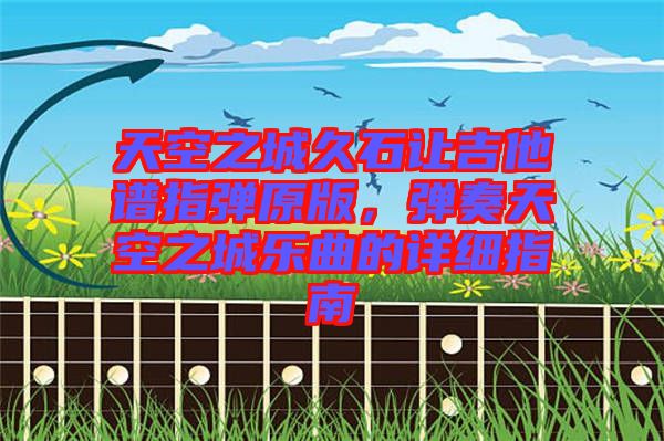 天空之城久石讓吉他譜指彈原版，彈奏天空之城樂曲的詳細(xì)指南