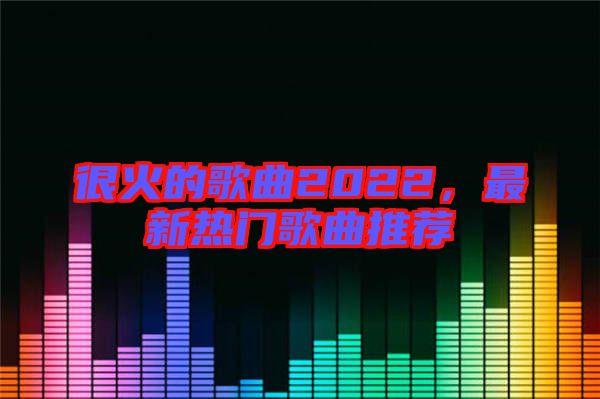 很火的歌曲2022，最新熱門歌曲推薦