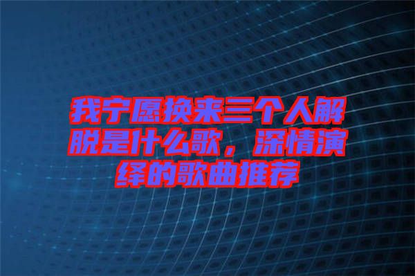 我寧愿換來(lái)三個(gè)人解脫是什么歌，深情演繹的歌曲推薦