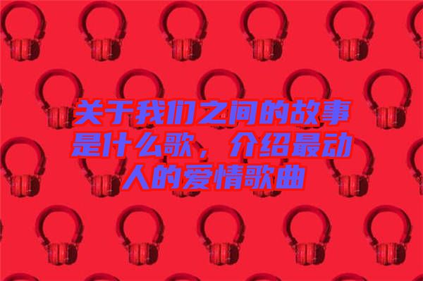 關(guān)于我們之間的故事是什么歌，介紹最動人的愛情歌曲