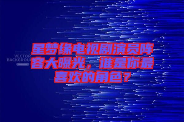 星夢緣電視劇演員陣容大曝光，誰是你最喜歡的角色？