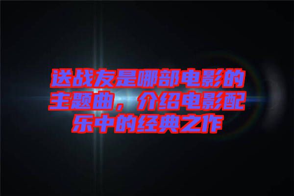 送戰(zhàn)友是哪部電影的主題曲，介紹電影配樂(lè)中的經(jīng)典之作