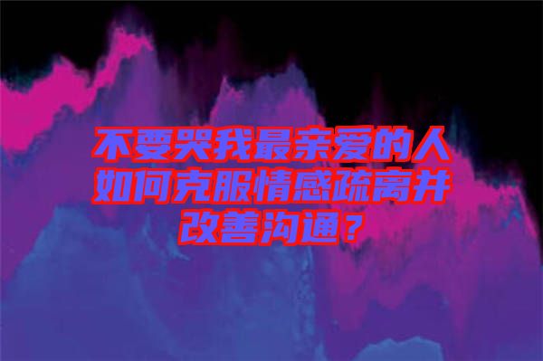 不要哭我最親愛的人如何克服情感疏離并改善溝通？