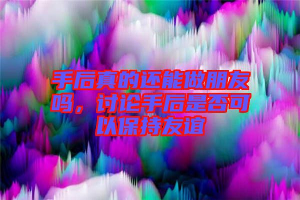 手后真的還能做朋友嗎，討論手后是否可以保持友誼