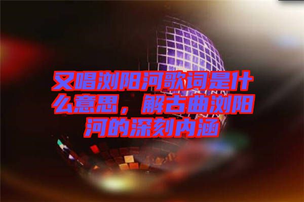 又唱瀏陽河歌詞是什么意思，解古曲瀏陽河的深刻內涵