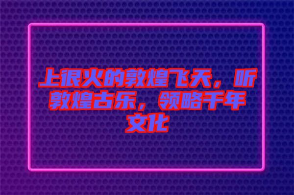 上很火的敦煌飛天，聽(tīng)敦煌古樂(lè)，領(lǐng)略千年文化