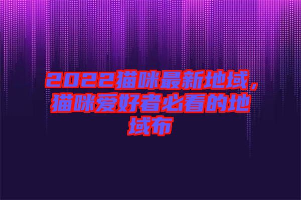 2022貓咪最新地域，貓咪愛(ài)好者必看的地域布