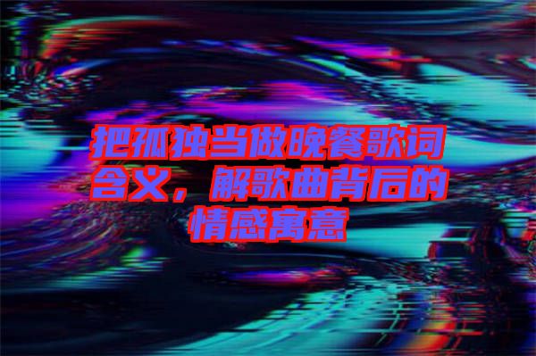 把孤獨當做晚餐歌詞含義，解歌曲背后的情感寓意