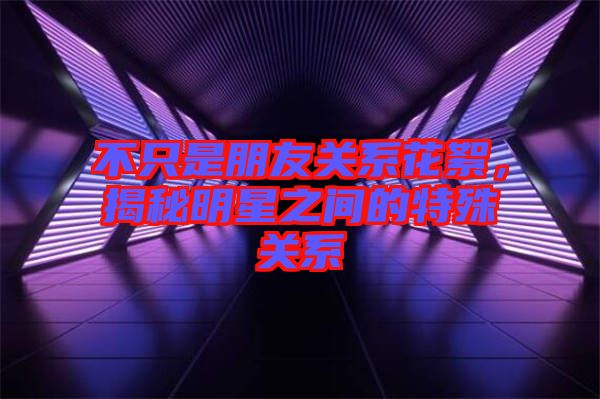 不只是朋友關系花絮，揭秘明星之間的特殊關系