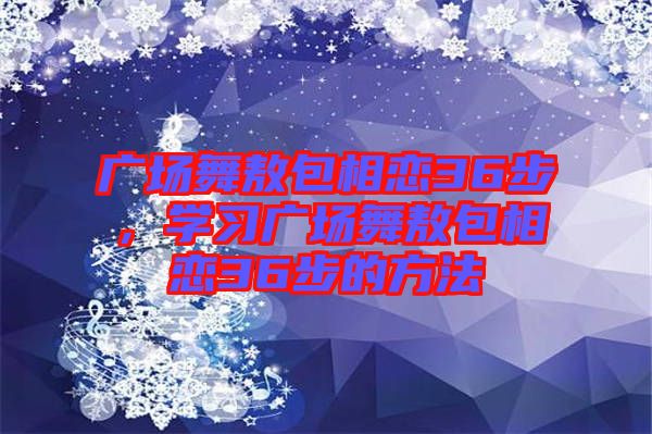 廣場(chǎng)舞敖包相戀36步，學(xué)習(xí)廣場(chǎng)舞敖包相戀36步的方法