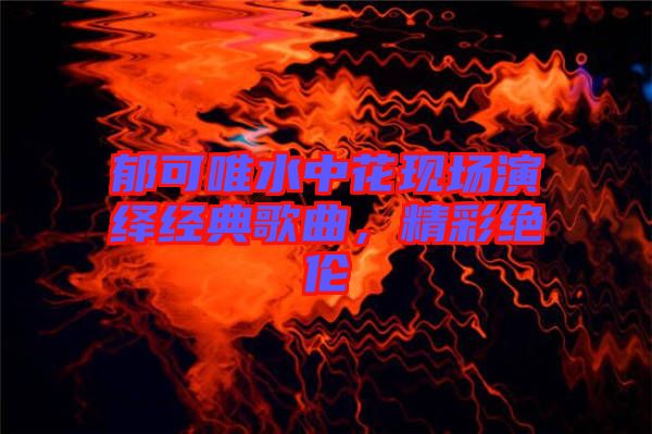 郁可唯水中花現(xiàn)場(chǎng)演繹經(jīng)典歌曲，精彩絕倫