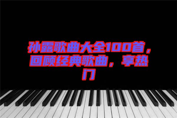 孫露歌曲大全100首，回顧經(jīng)典歌曲，享熱門