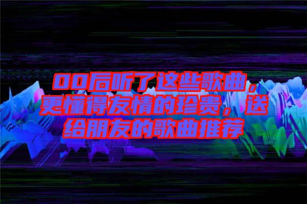 00后聽了這些歌曲，更懂得友情的珍貴，送給朋友的歌曲推薦