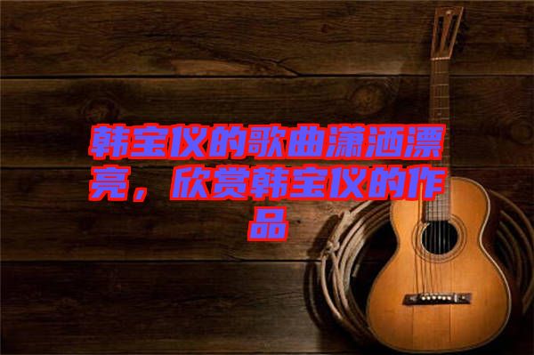 韓寶儀的歌曲瀟灑漂亮，欣賞韓寶儀的作品