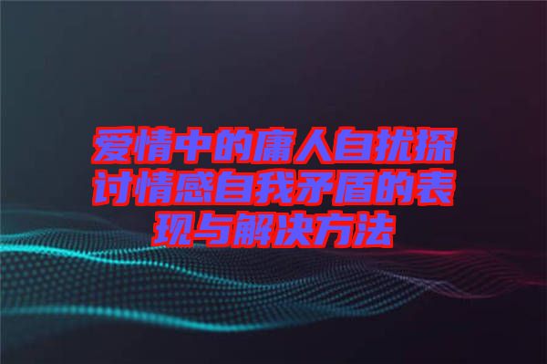 愛(ài)情中的庸人自擾探討情感自我矛盾的表現(xiàn)與解決方法