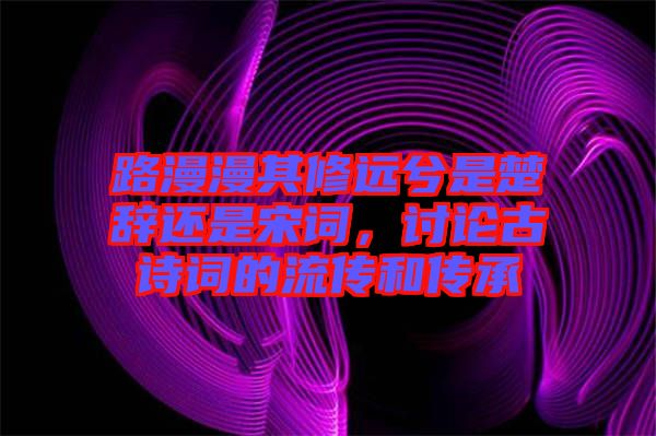 路漫漫其修遠兮是楚辭還是宋詞，討論古詩詞的流傳和傳承