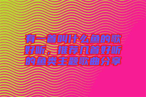 有一首叫什么魚的歌好聽，推薦幾首好聽的魚類主題歌曲分享